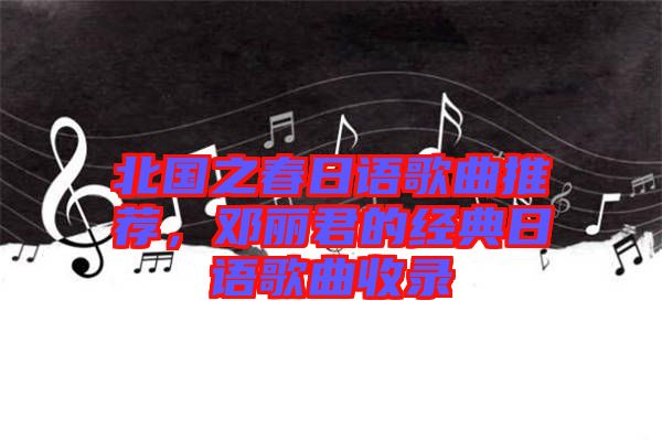 北國(guó)之春日語歌曲推薦，鄧麗君的經(jīng)典日語歌曲收錄