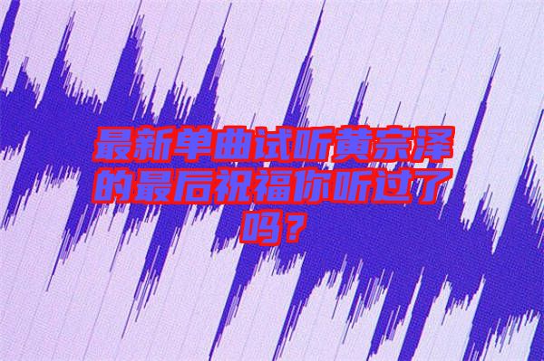 最新單曲試聽(tīng)黃宗澤的最后祝福你聽(tīng)過(guò)了嗎？