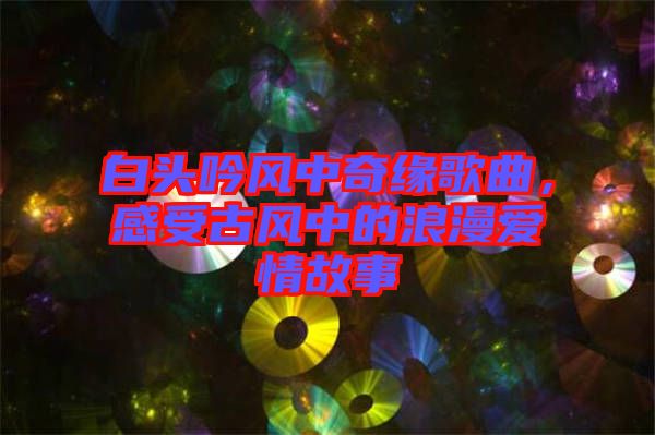 白頭吟風(fēng)中奇緣歌曲，感受古風(fēng)中的浪漫愛情故事