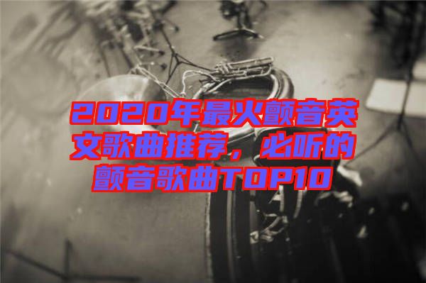 2020年最火顫音英文歌曲推薦，必聽的顫音歌曲TOP10