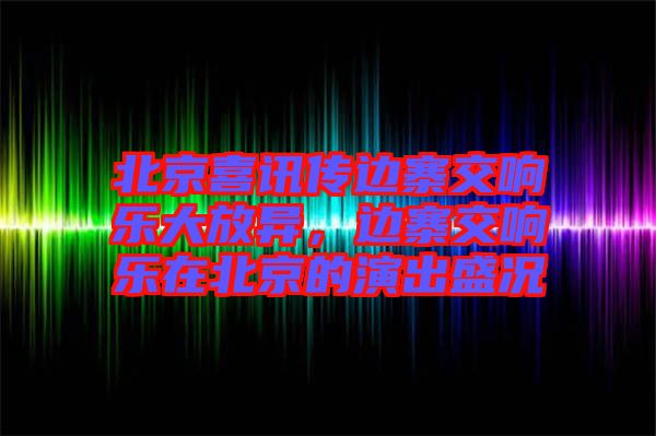 北京喜訊傳邊寨交響樂大放異，邊寨交響樂在北京的演出盛況