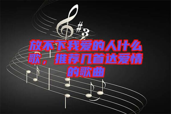 放不下我愛的人什么歌，推薦幾首達(dá)愛情的歌曲