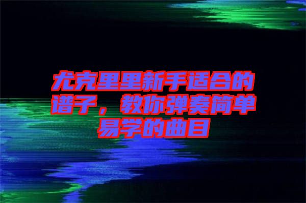 尤克里里新手適合的譜子，教你彈奏簡單易學(xué)的曲目