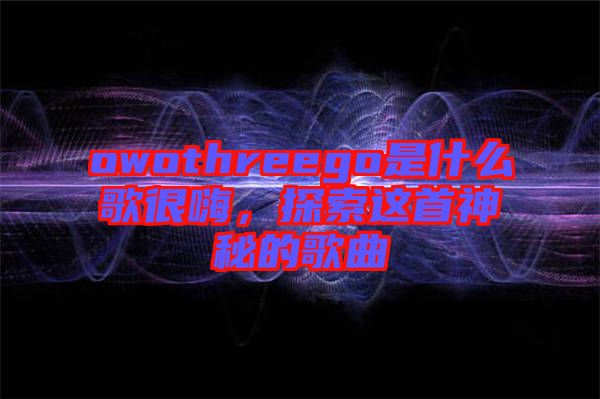 owothreego是什么歌很嗨，探索這首神秘的歌曲