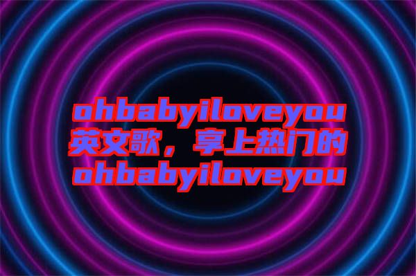 ohbabyiloveyou英文歌，享上熱門的ohbabyiloveyou