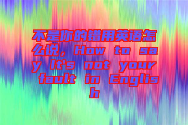 不是你的錯用英語怎么說，How to say It's not your fault in English