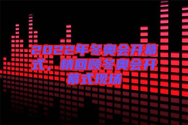 2022年冬奧會(huì)開幕式，精回顧冬奧會(huì)開幕式現(xiàn)場(chǎng)