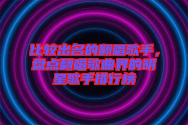 比較出名的翻唱歌手，盤點(diǎn)翻唱歌曲界的明星歌手排行榜