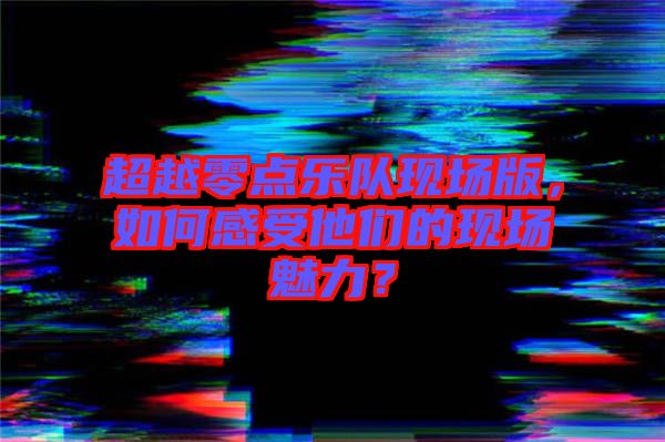 超越零點樂隊現場版，如何感受他們的現場魅力？