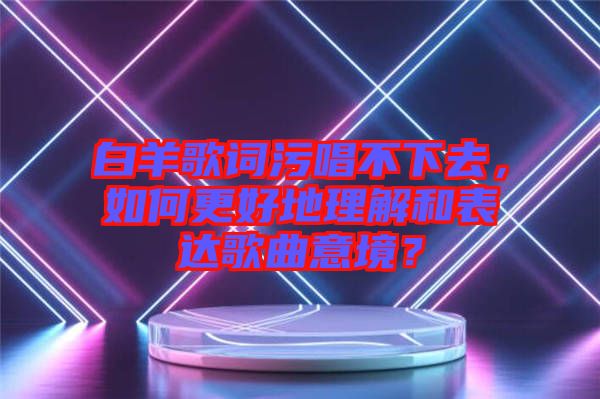 白羊歌詞污唱不下去，如何更好地理解和表達歌曲意境？