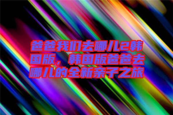 爸爸我們?nèi)ツ膬?韓國版，韓國版爸爸去哪兒的全新親子之旅