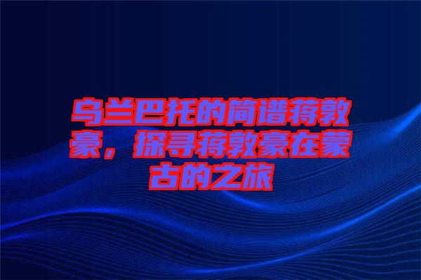 烏蘭巴托的簡譜蔣敦豪，探尋蔣敦豪在蒙古的之旅