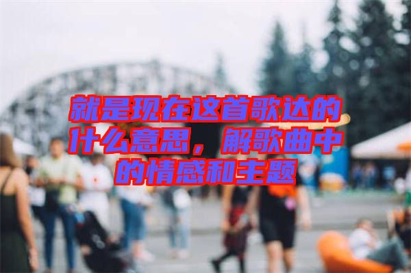 就是現(xiàn)在這首歌達(dá)的什么意思，解歌曲中的情感和主題