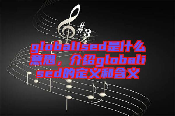 globalised是什么意思，介紹globalised的定義和含義