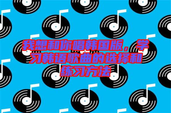 我想和你唱韓國版，學(xué)習(xí)韓語歌曲的選擇和練習(xí)方法