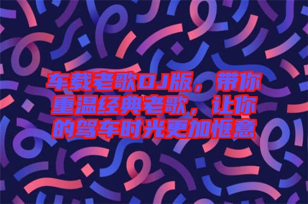 車載老歌DJ版，帶你重溫經(jīng)典老歌，讓你的駕車時(shí)光更加愜意