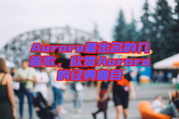 Aurora最出名的幾首歌，欣賞Aurora的經(jīng)典曲目