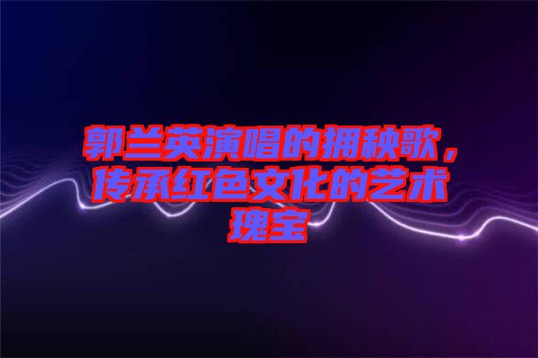 郭蘭英演唱的擁秧歌，傳承紅色文化的藝術(shù)瑰寶