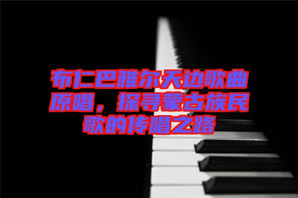 布仁巴雅爾天邊歌曲原唱，探尋蒙古族民歌的傳唱之路