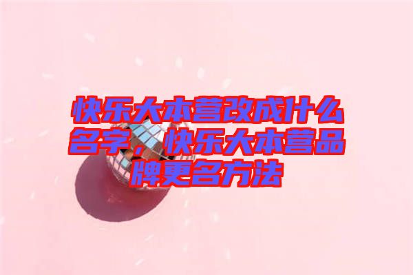 快樂大本營改成什么名字，快樂大本營品牌更名方法