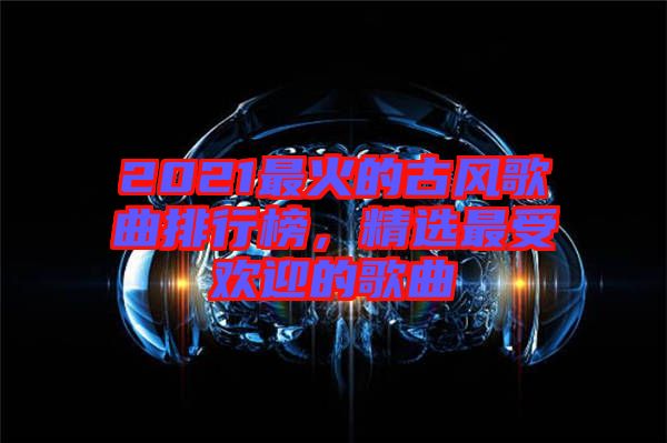 2021最火的古風(fēng)歌曲排行榜，精選最受歡迎的歌曲