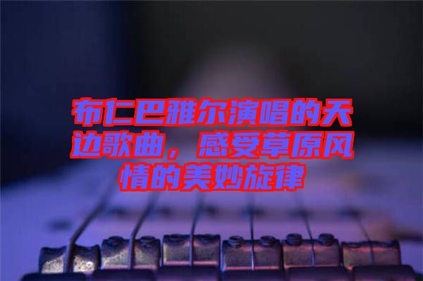 布仁巴雅爾演唱的天邊歌曲，感受草原風(fēng)情的美妙旋律