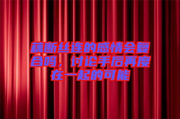 藕斷絲連的感情會復合嗎，討論手后再度在一起的可能