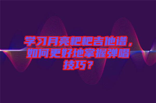 學習月亮粑粑吉他譜，如何更好地掌握彈唱技巧？