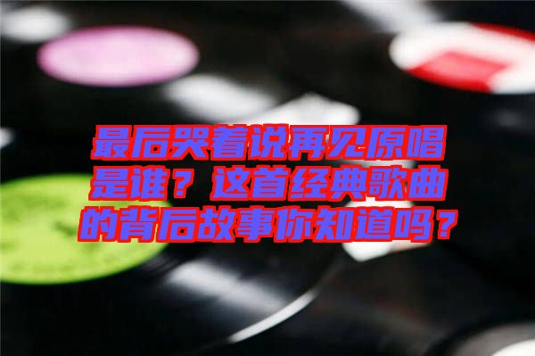 最后哭著說再見原唱是誰？這首經(jīng)典歌曲的背后故事你知道嗎？