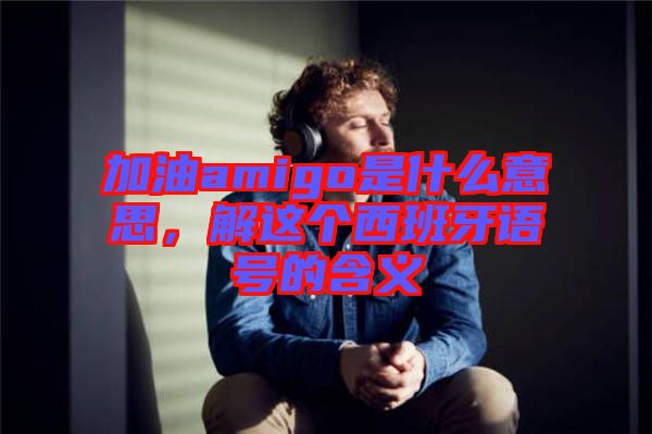 加油amigo是什么意思，解這個西班牙語號的含義