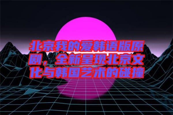 北京我的愛韓語版原劇，全新呈現(xiàn)北京文化與韓國藝術(shù)的碰撞