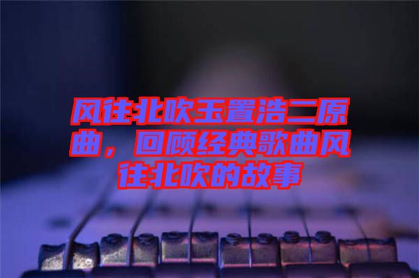 風往北吹玉置浩二原曲，回顧經(jīng)典歌曲風往北吹的故事