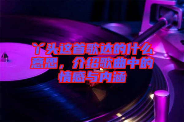 丫頭這首歌達的什么意思，介紹歌曲中的情感與內(nèi)涵