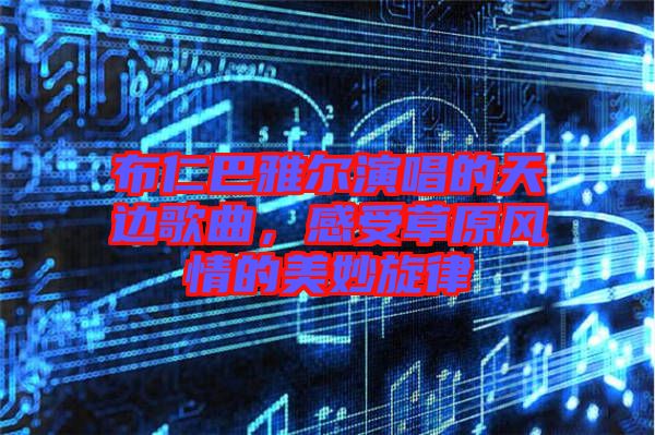 布仁巴雅爾演唱的天邊歌曲，感受草原風(fēng)情的美妙旋律