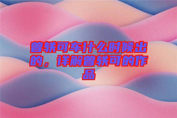 曾軼可車什么時(shí)候出的，詳解曾軼可的作品