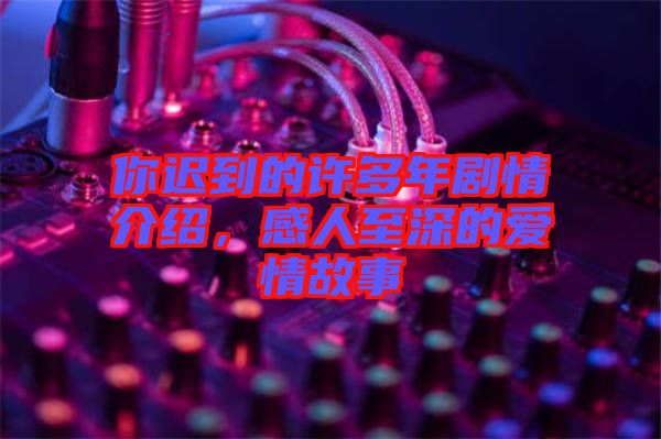 你遲到的許多年劇情介紹，感人至深的愛情故事