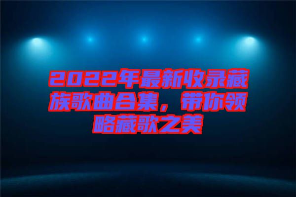 2022年最新收錄藏族歌曲合集，帶你領(lǐng)略藏歌之美