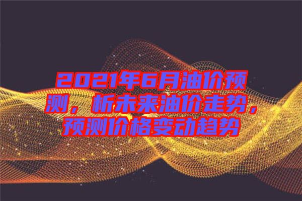 2021年6月油價預(yù)測，析未來油價走勢，預(yù)測價格變動趨勢