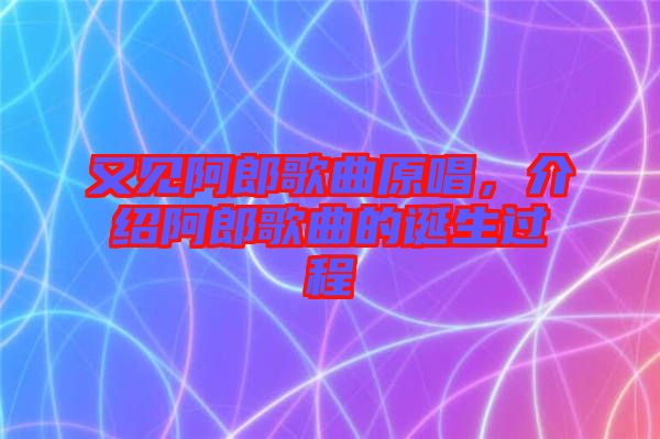 又見阿郎歌曲原唱，介紹阿郎歌曲的誕生過程