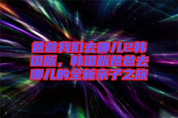 爸爸我們?nèi)ツ膬?韓國(guó)版，韓國(guó)版爸爸去哪兒的全新親子之旅