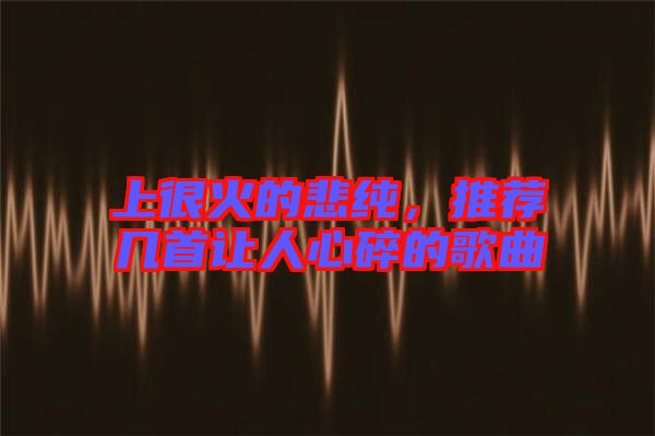 上很火的悲純，推薦幾首讓人心碎的歌曲