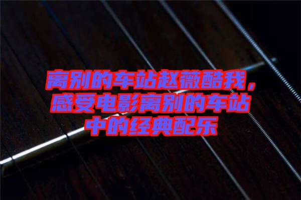 離別的車站趙薇酷我，感受電影離別的車站中的經(jīng)典配樂