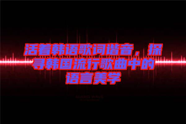 活著韓語歌詞諧音，探尋韓國流行歌曲中的語言美學(xué)