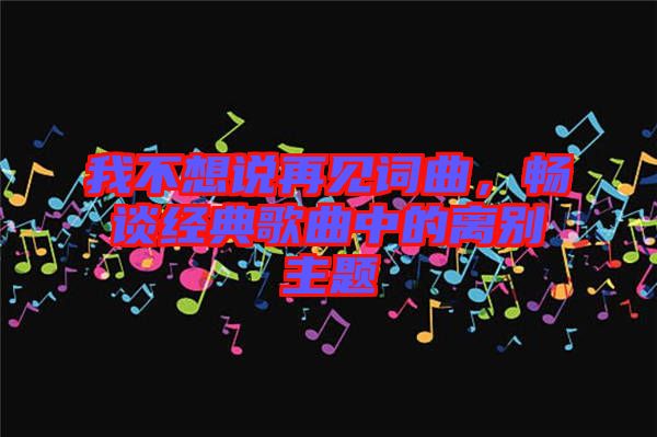 我不想說再見詞曲，暢談經(jīng)典歌曲中的離別主題