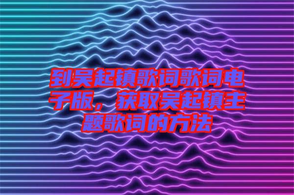 到吳起鎮(zhèn)歌詞歌詞電子版，獲取吳起鎮(zhèn)主題歌詞的方法