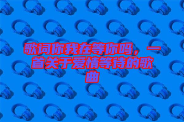 歌詞你我在等你嗎，一首關(guān)于愛(ài)情等待的歌曲