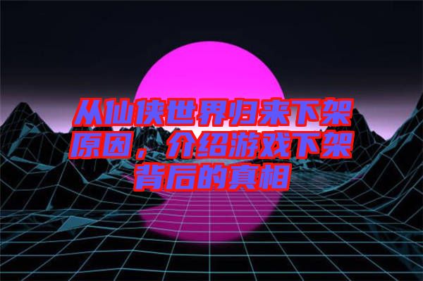 從仙俠世界歸來下架原因，介紹游戲下架背后的真相