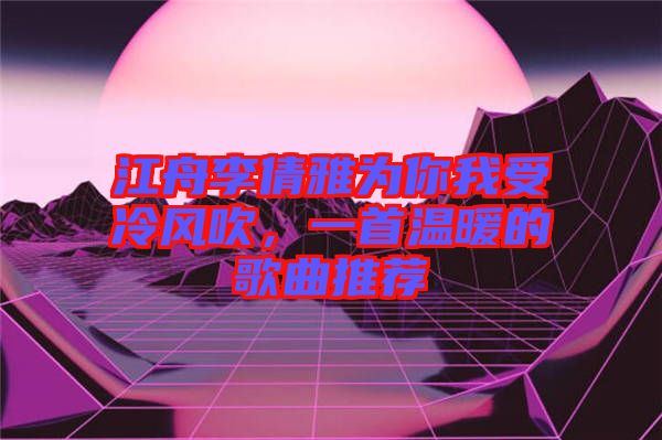 江舟李倩雅為你我受冷風(fēng)吹，一首溫暖的歌曲推薦