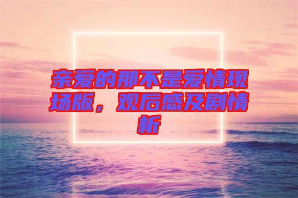 親愛的那不是愛情現(xiàn)場(chǎng)版，觀后感及劇情析