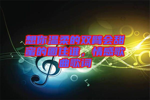 想你溫柔的雙臂會甜蜜的圈住誰，情感歌曲歌詞